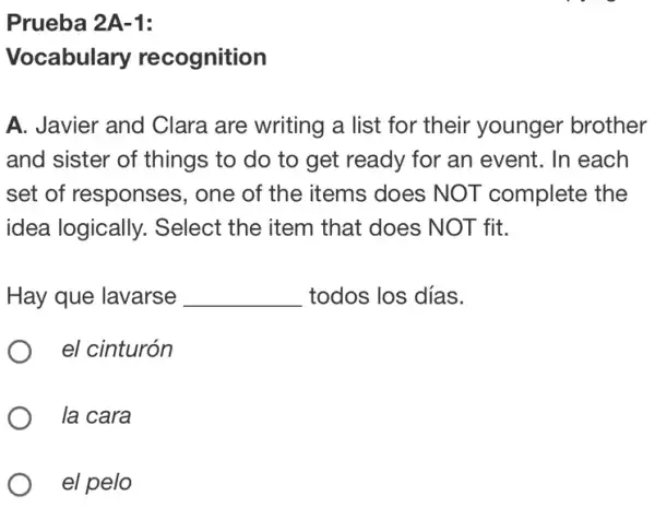 Prueba 2A-1:
Vocabulary recognition
A. Javier and Clara are writing a list for their younger brother
and sister of things to do to get ready for an event. In each
set of responses ; one of the items does NOT complete the
idea logically., Select the item that does NOT fit.
Hay que lavarse __ todos los días.
el cinturón
la cara
el pelo