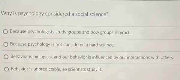 Why is psychology considered a social science?
Because psychologists study groups and how groups interact.
Because psychology is not considered a hard science.
Behavior is biological, and our behavior is influenced by our interactions with others.
Behavior is unpredictable so scientists study it.