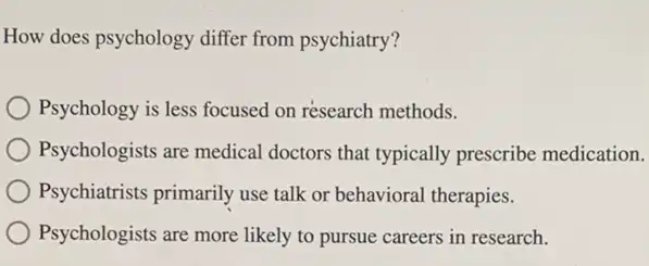 How does psychology differ from psychiatry?
Psychology is less focused on résearch methods.
Psychologists are medical doctors that typically prescribe medication.
Psychiatrists primarily use talk or behavioral therapies.
Psychologists are more likely to pursue careers in research.