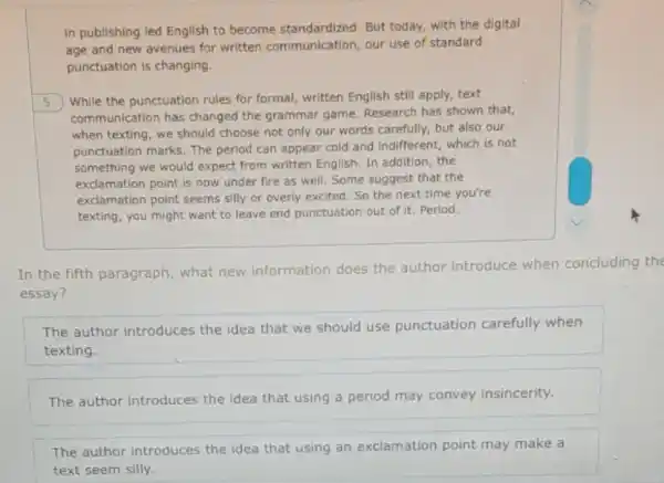 in publishing led English to become standardized. But today, with the digital
age and new avenues for written communication our use of standard
punctuation is changing.
5
While the punctuation rules for formal, written English still apply, text
communication has changed the grammar game. Research has shown that,
when texting, we should choose not only our words carefully, but also our
punctuation marks. The period can appear cold and indifferent, which is not
something we would expect from written English. In addition, the
exclamation point is now under fire as well Some suggest that the
exclamation point seems silly or overly excited. So the next time you're
texting, you might want to leave end punctuation out of it. Period.
In the fifth paragraph what new information does the author introduce when concluding the
essay?
The author introduces the idea that we should use punctuation carefully when
texting.
The author introduces the idea that using a period may convey insincerity.
The author introduces the idea that using an exclamation point may make a
text seem silly.