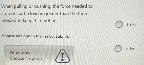 When pulling or pushing, the force needed to
stop or start a load is greater than the force
needed to keep it in motion.
True.
Choose one option then select Submit.
Remember
Choose 1 option
False.