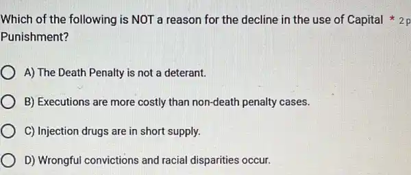 Punishment?
A) The Death Penalty is not a deterant.
B) Executions are more costly than non-death penalty cases.
C) Injection drugs are in short supply.
D) Wrongful convictions and racial disparities occur.
Which of the following is NOT a reason for the decline in the use of Capital on