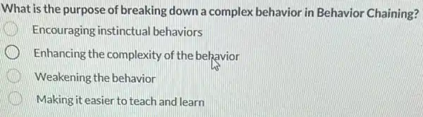 What is the purpose of breaking down a complex behavior in Behavior Chaining?
Encouraging instinctual behaviors
Enhancing the complexity of the behavior
Weakening the behavior
Making it easien to teach and learn