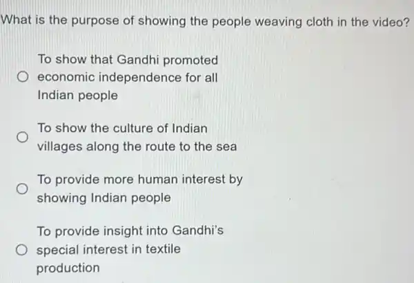 What is the purpose of showing the people weaving cloth in the video?
To show that Gandhi promoted
economic independence for all
Indian people
To show the culture of Indian
villages along the route to the sea
To provide more human interest by
showing Indian people
To provide insight into Gandhi's
special interest in textile
production