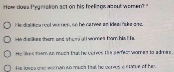 How does Pygmalion act on his feelings about women?
He dislikes real women, so he carves an ideal fake one.
He dislikes them and shuns all women from his life.
He likes them so much that he carves the perfect women to admire.
He loves one woman so much that he carves a statue of her.