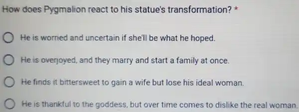 How does Pygmalion react to his statue's transformation?
He is worried and uncertain if she'll be what he hoped.
He is overjoyed and they marry and start a family at once.
He finds it bittersweet to gain a wife but lose his ideal woman.
He is thankful to the goddess but over time comes to dislike the real woman.