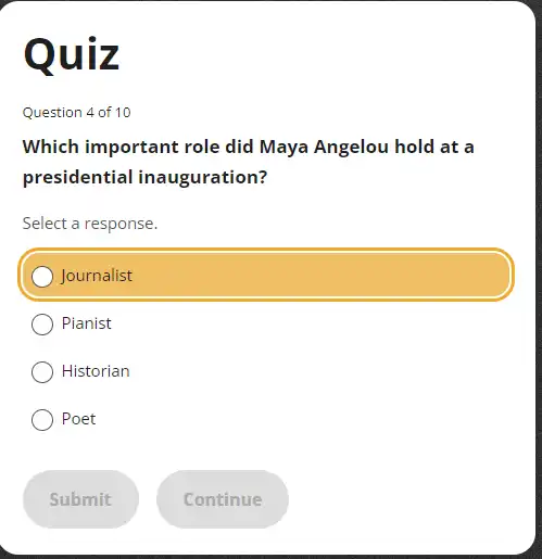 Q uiz
Question 4 of 10
Which important role did Maya Angelou hold at a
presidential inauguration?
Select a response.
Journalist
Pianist
Historian
Poet