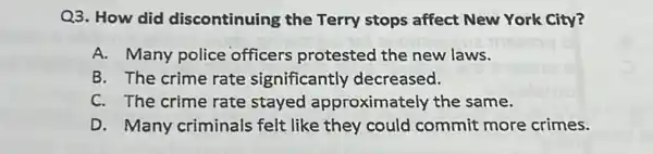 Q3. How did discontinuing the Terry stops affect New York City?
A. Many police officers protested the new laws.
B. The crime rate significantly decreased.
C. The crime rate stayed approximately the same.
D. Many criminals felt like they could commit more crimes.