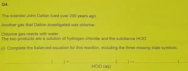 Q4.
The scientist John Dalton lived over 200 years ago.
Another gas that Dalton investigated was chlorine.
Chlorine gas reacts with water.
The two products are a solution of hydrogen chloride and the substance HCIO.
(i) Complete the balanced equation for this reaction, including the three missing state symbols.
underline ( )vert +underline ( )vert +underline ( )vert +underline ( )vert +underline ( )vert +underline ( )vert ... ... ... ... ... ... ... ... ... ... ... ... ... ... ... ... ... ... ... ... ... cdot cdot 
HClO (aq)