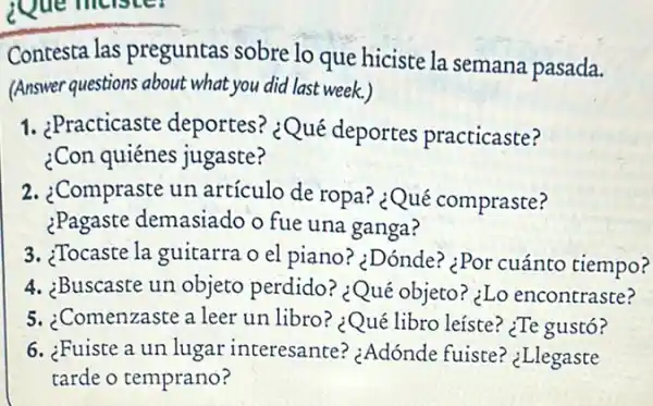 Que meister
Contesta las preguntas sobre lo que hiciste la semana pasada.
(Answer questions about what you did last week.)
1. ¿Practicaste deportes? ¿Qué deportes practicaste?
¿Con quiénes jugaste?
2. ¿Compraste un artículo de ropa?¿Qué compraste?
¿Pagaste demasiado o fue una ganga?
3. ¿Tocaste la guitarra o el piano? ¿Dónde?¿Por cuánto tiempo?
4. ¿Buscaste un objeto perdido? ¿Qué objeto? ¿Lo encontraste?
5. ;Comenzaste a leer un libro? ¿Qué libro leíste? ¿Te gustó?
6. ¿Fuiste a un lugar interesante?¿Adónde fuiste?'Llegaste
tarde o temprano?