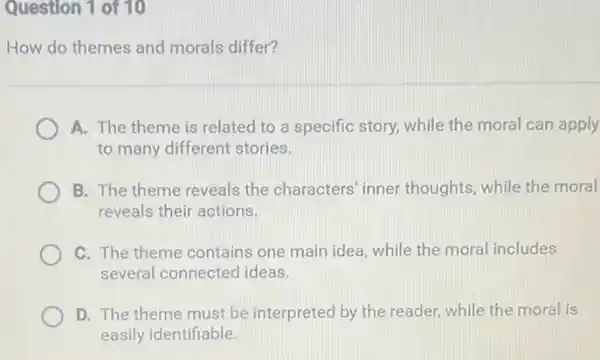 Question 1 of 10
How do themes and morals differ?
A. The theme is related to a specific story, while the moral can apply
to many different stories.
B. The theme reveals the characters' inner thoughts, while the moral
reveals their actions.
C. The theme contains one main idea, while the moral includes
several connected ideas.
D. The theme must be interpreted by the reader, while the moral is
easily identifiable