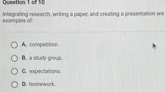 Question 1 of 10
Integrating research , writing a paper, and creating a presentation are
examples of:
A. competition.
B. a study group.
C. expectations.
D. homework.