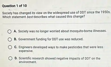 Question 1 of 10
Society has changed its view on the widespread use of DDT since the 1950 s.
Which statement best describes what caused this change?
A. Society was no longer worried about mosquito borne illnesses.
B. Government funding for DDT use was reduced.
C. Engineers developed ways to make pesticides that were less
expensive.
D. Scientific research showed negative impacts of DDT on the
environment.