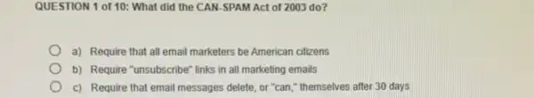 QUESTION 1 of 10:What did the CAN SPAM Act of 2003 do?
a) Require that all email marketers be American citizens
b) Require "unsubscribe" links in all marketing emails
c) Require that email messages delete, or "can ," themselves after 30 days