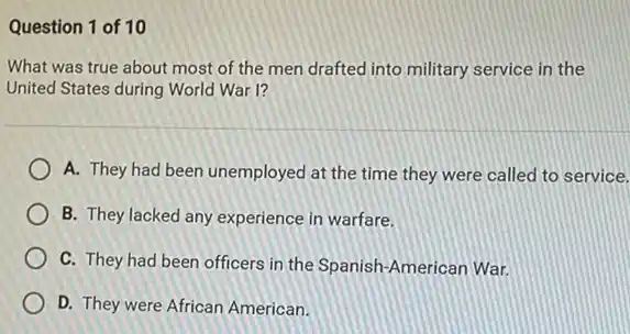 Question 1 of 10
What was true about most of the men drafted into military service in the
United States during World War I?
A. They had been unemployed at the time they were called to service.
B. They lacked any experience in warfare.
C. They had been officers in the Spanish -American War.
D. They were African American.