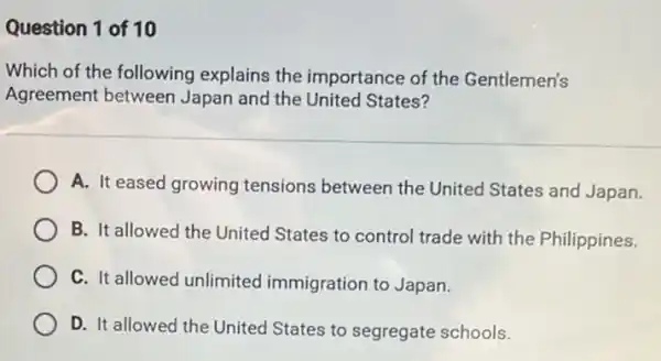 Question 1 of 10
Which of the following explains the importance of the Gentlemen's
Agreement between Japan and the United States?
A. It eased growing tensions between the United States and Japan.
B. It allowed the United States to control trade with the Philippines.
C. It allowed unlimited immigration to Japan.
D. It allowed the United States to segregate schools.