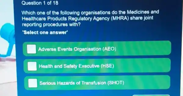 Question 1 of 18
Which one of the following organisations do the Medicines and
Healthcare Products Regulatory Agency (MHRA) share joint
reporting procedures with?
Select one answer
Adverse Events Organisation (AEO)
Health and Safety Executive (HSE)
Serious Hazards of Transfusion (SHOT)