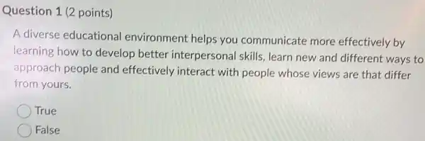 Question 1 (2 points)
A diverse educationa environment helps you communicate more effectively by
learning how to develop better interpersonal skills learn new and different ways to
approach people and effectively interact with people whose views are that differ
from yours.
True
False