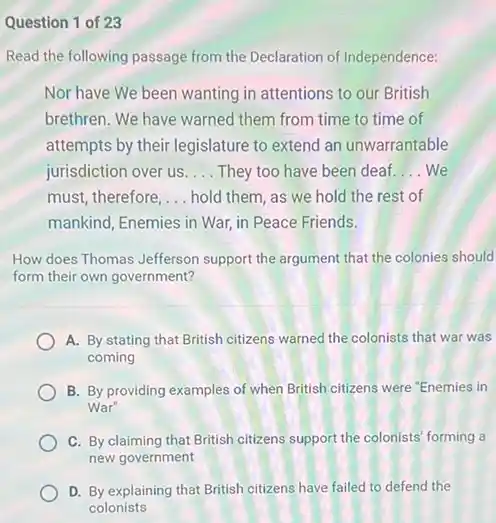 Question 1 of 23
Read the following passage from the Declaration of Independence:
Nor have We been wanting in attentions to our British
brethren. We have warned them from time to time of
attempts by their legislature to extend an unwarrantable
jurisdiction over us __ They too have been deaf __ We
must, therefore, __ hold them, as we hold the rest of
mankind, Enemies in War in Peace Friends.
How does Thomas Jefferson support the argument that the colonies should
form their own government?
A. By stating that British citizens warned the colonists that war was
coming
B. By providing examples of when British citizens were "Enemies in
War"
C. By claiming that British citizens support the colonists' forming a
new government
D. By explaining that British citizens have failed to defend the
colonists