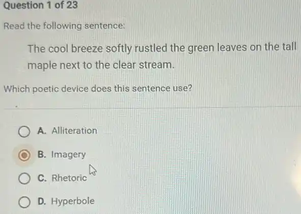 Question 1 of 23
Read the following sentence:
The cool breeze softly rustled the green leaves on the tall
maple next to the clear stream.
Which poetic device does this sentence use?
A. Alliteration
B. Imagery
C. Rhetoric
D. Hyperbole