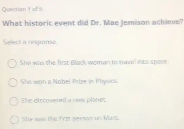 Question 1 of 5
What historic event did Dr Mae Jemison achieve?
Select a response.
She was the first Black woman to travel into space.
She won a Nobel Prize in Physics.
She discovered a new planet.
She was the first person on Mars.