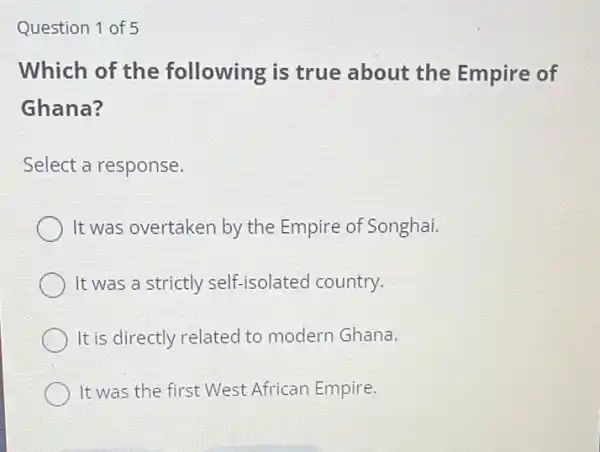 Question 1 of 5
Which of the following is true about the Empire of
Ghana?
Select a response.
It was overtaken by the Empire of Songhai.
It was a strictly self-isolated country.
It is directly related to modern Ghana.
It was the first West African Empire.