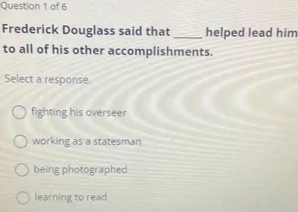 Question 1 of 6
Frederick Douglass said that __ helped lead him
to all of his other accomplishments.
Select a response.
fighting his overseer
working as a statesman
being photographed
learning to read