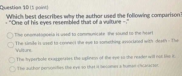 Question 10 (1 point)
Which best describes why the author used the following comparison?
- "One of his eyes resembled that of a vulture -."
The onomatopoeia is used to communicate the sound to the heart
The simile is used to connect the eye to something associated with death - The
Vulture.
The hyperbole exaggerates the ugliness of the eye so the reader will not like it.
The author personifies the eye so that it becomes a human chcaracter.