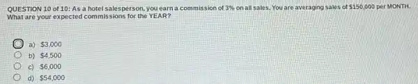 QUESTION 10 of 10 : As a hotel salesperson you earn a commission of 3%  on all sales. You are averaging sales of 150,000 per MONTH.
What are your expected commissions for the YEAR?
a) 3,000
b) 4,500
c) 6,000
d) 54,000