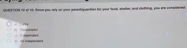 QUESTION 10 of 10 Since you rely on your parent/guardian for your food, shelter, and clothing you are considered:
a) Lucky
b) Resourceful
c) A dependent
d) An independent