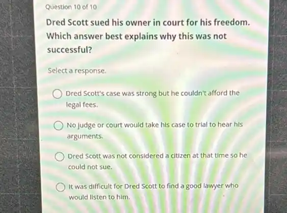 Question 10 of 10
Dred Scott sued his owner in court for his freedom.
Which answer best explains why this was not
successful?
Select a response.
Dred Scott's case was strong but he couldn't afford the
legal fees.
No judge or court would take his case to trial to hear his
arguments.
Dred Scott was not considered a citizen at that time so he
could not sue.
It was difficult for Dred Scott to find a good lawyer who
would listen to him.