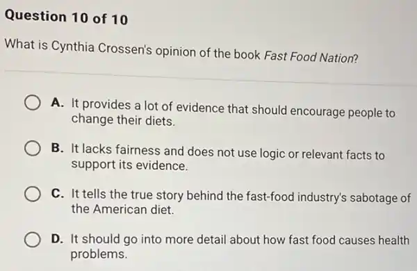 Question 10 of 10
What is Cynthia Crossen's opinion of the book Fast Food Nation?
A. It provides a lot of evidence that should encourage people to
change their diets.
B. It lacks fairness and does not use logic or relevant facts to
support its evidence.
C. It tells the true story behind the fast-food industry's sabotage of
the American diet.
D. It should go into more detail about how fast food causes health
problems.