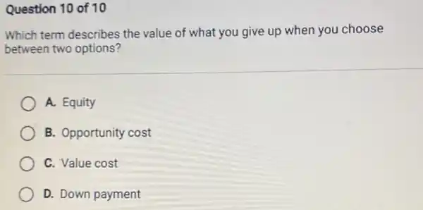 Question 10 of 10
Which term describes the value of what you give up when you choose
between two options?
A. Equity
B. Opportunity cost
C. Value cost
D. Down payment