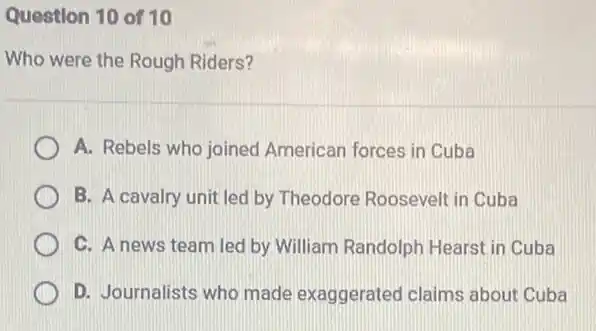 Question 10 of 10
Who were the Rough Riders?
A. Rebels who joined American forces in Cuba
B. A cavalry unit led by Theodore Roosevell in Cuba
C. A news team led by William Randolph Hearst in Cuba
D. Journalists who made exaggerated claims about Cuba