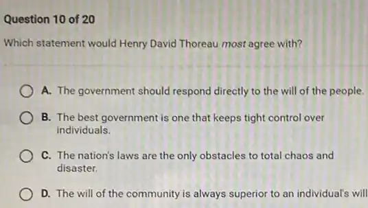 Question 10 of 20
Which statement would Henry David Thoreau most agree with?
A. The government should respond directly to the will of the people.
B. The best government is one that keeps tight control over
individuals.
C. The nation's laws are the only obstacles to total chaos and
disaster.
D. The will of the community is always superior to an individual's will