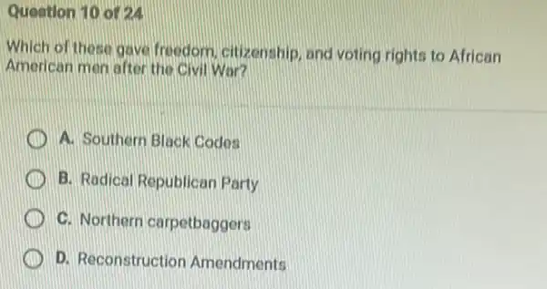 Question 10 or24
Which of these gave freedom, citizenship, and voting rights to African
American men after the Civil War?
A. Southern Black Codes
B. Radical Republicar Party
C. Northern carpetbaggers
D. Reconstruction Amendments