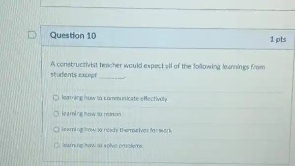 Question 10
A constructivist teacher would expect all of the following learnings from
students except __
learning how to communicate effectively
learning how to reason
learning how to ready themselves for work
learning how to solve problems
1 pts