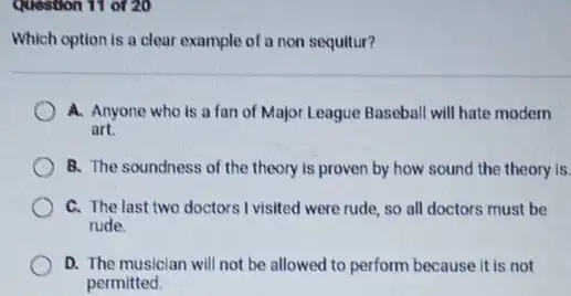 Question 11 of 20
Which option is a clear example of a non sequitur?
A. Anyone who is a fan of Major League Baseball will hate modern
art.
B. The soundness of the theory is proven by how sound the theory is.
C. The last two doctors I visited were rude.so all doctors must be
rude
D. The musician will not be allowed to perform because it is not
permitted.