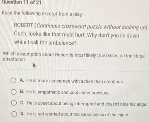 Question 11 of 21
Read the following excerpt from a play:
ROBERT (Continues crossword puzzle without looking up)
Ouch, looks like that must hurt. Why don't you lie down
while I call the ambulance?
Which assumption about Robert is most likely true based on the stage
directions?
A. He is more concerned with action than emotions.
B. He is empathetic and cool under pressure.
C. He is upset about being interrupted and doesn't hide his anger.
D. He is not worried about the seriousness of the injury.