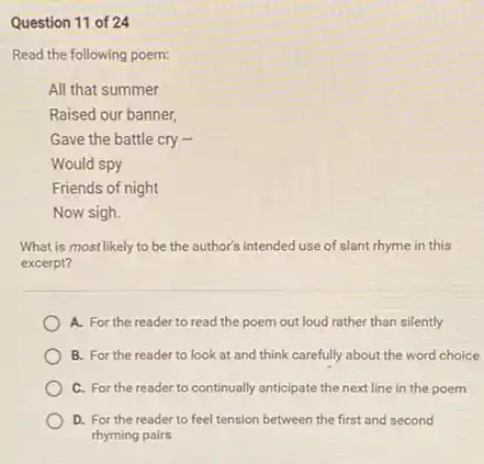 Question 11 of 24
Read the following poem:
All that summer
Raised our banner,
Gave the battle cry .
Would spy
Friends of night
Now sigh.
What is most likely to be the author's intended use of slant rhyme in this
excerpt?
A. For the reader to read the poem out loud rather than silently
B. For the reader to look at and think carefully about the word choice
C. For the reader to continually anticipate the next line in the poem
D. For the reader to feel tension between the first and second
rhyming pairs