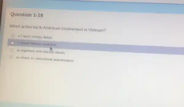 Question 1-19
Which action led to American involvement in Vietnam?
a French military defeat
a United Nations resolution
an argument over election results
an attack on international pencekeepers
