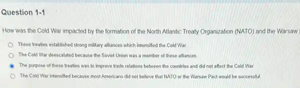 Question 1-1
How was the Cold War impacted by the formation of the North Atlantic Treaty Organization (NATO)and the Warsaw
These treaties established strong military alliances which intensified the Cold War
The Cold War deescalated because the Soviet Union was a member of these alliances
The purpose of these treaties was to improve trade relations between the countries and did not affect the Cold War.
The Cold War intensified because most Americans did not believe that NATO or the Warsaw Pact would be successful