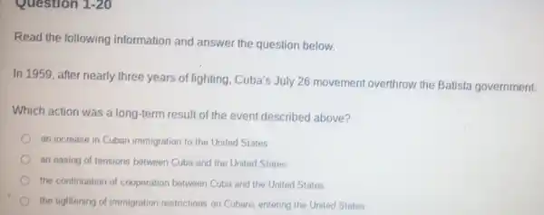 Question 1-20
Read the following information and answer the question below.
In 1959, after nearly three years of fighting Cuba's July 26 movement overthrow the Batista government.
Which action was a long-term result of the event described above?
an increase in Cuban immigration to the United States
an easing of tensions between Cuba and the United States
the continuation of cooperation between Cuba and the United States
the tightening of immigration restrictions on Cubans entering the United States