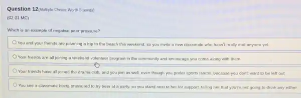 Question 12/Multiple Choice Worth 5 points)
(02.01 MC)
Which is an example of negative peer pressure?
You and your friends are planning a trip to the beach this weekend, so you invite a new classmate who hasn't really met anyone yet.
Your friends are all joining a weekend volunteer program in the community and encourage you come along with them.
Your friends have all joined the drama club and you join as well, even though you prefer sports teams, because you don't want to be left out
You see a classmate being pressured to try beer at a party.so you stand next to her for support.telling her that you're not going to drink any either.