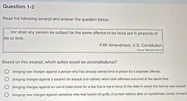 Question 1-2
Read the following excerpt and answer the question below.
... nor shall any person be subject for the same offence to be twice put in jeopardy of
life or limb.
-Fifth Amendment, U.S . Constitution
Source: National Archives
Based on this excerpt which action would be unconstitutional?
bringing new charges against a person who has already served time in prison for a separate offense.
bringing charges against a suspect for assault and robbery when both offenses occurred at the same time.
bringing charges against an out-of-state driver for a law that is not in force in the state in which the license was issued.
bringing new charges against someone who was found not guilty of armed robbery after an eyewitness comes forward