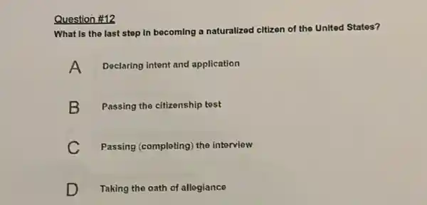 Question #12
What is the last step In becoming a naturalized citizen of the United States?
A Declaring intent and application
B Passing the citizenship test
C Passing (completing) the interview
D Taking the oath of allogiance