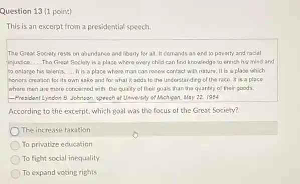 Question 13 (1 point)
This is an excerpt from a presidential speech
The Great Society rests on abundance and liberty for all. It demands an end to poverty and racial
finjustice. __ .The Great Society is a place where every child can find knowledge to enrich his mind and
to enlarge his talents. __ It is a place where man can renow contact with nature. It is a place which
honors creation for its own sake and for what it adds to the understanding of the race. It is a place
where men are more concerned with the quality of their goals than the quantity of their goods.
-President Lyndon B. Johnson speech at University of Michigan, May 22, 1964
According to the excerpt.which goal was the focus of the Great Society?
The increase taxation
To privatize education
To fight social inequality
To expand voting rights