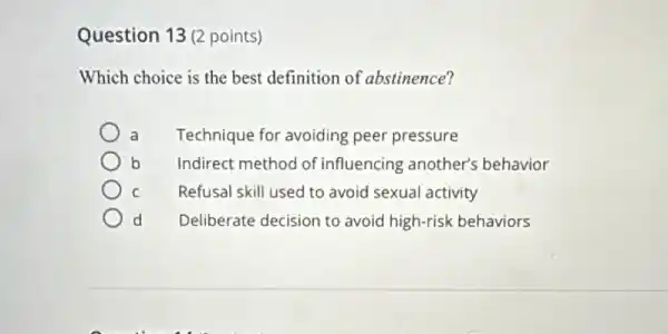 Question 13 (2 points)
Which choice is the best definition of abstinence?
Technique for avoiding peer pressure
b Indirect method of influencing another's behavior
C Refusal skill used to avoid sexual activity
d Deliberate decision to avoid high-risk behaviors