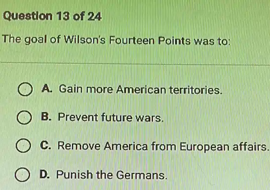 Question 13 of 24
The goal of Wilson's Fourteen Points was to:
A. Gain more American territories.
B. Prevent future wars.
C. Remove America from European affairs.
D. Punish the Germans.