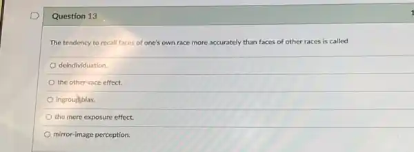 Question 13
The tendency to recall faces of one's own race more accurately than faces of other races is called
deindividuation.
the other-race effect.
ingroultbias.
the mere exposure effect.
mirror-image perception.
1